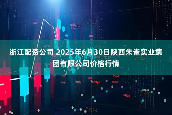 浙江配资公司 2025年6月30日陕西朱雀实业集团有限公司价格行情