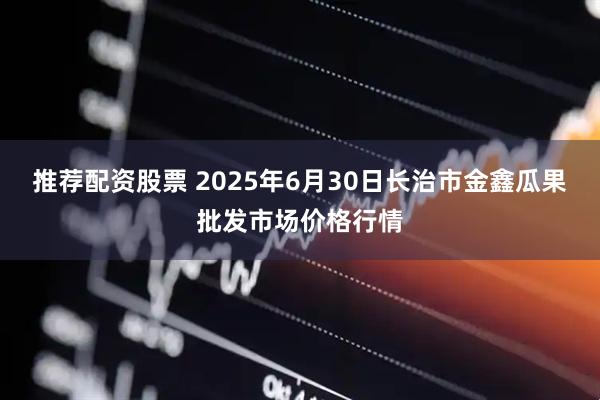 推荐配资股票 2025年6月30日长治市金鑫瓜果批发市场价格行情
