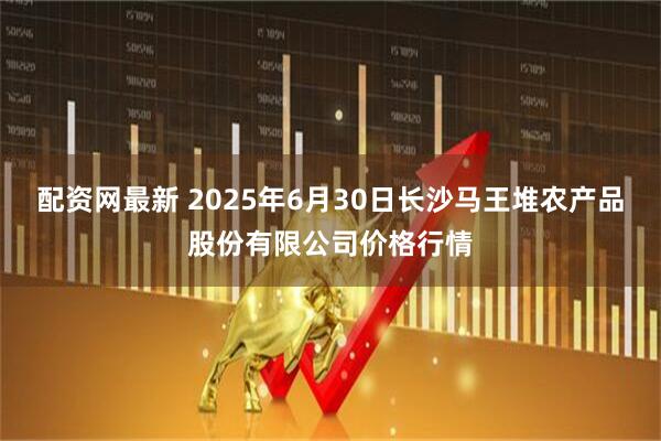 配资网最新 2025年6月30日长沙马王堆农产品股份有限公司价格行情