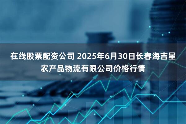 在线股票配资公司 2025年6月30日长春海吉星农产品物流有限公司价格行情