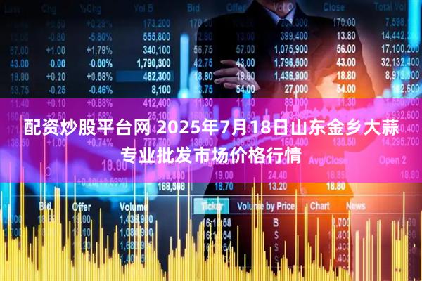 配资炒股平台网 2025年7月18日山东金乡大蒜专业批发市场价格行情