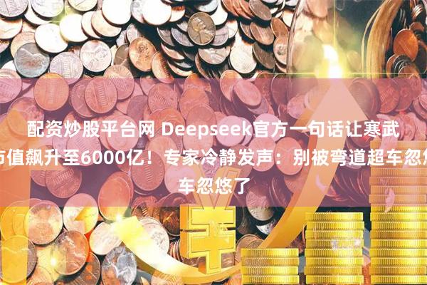 配资炒股平台网 Deepseek官方一句话让寒武纪市值飙升至6000亿！专家冷静发声：别被弯道超车忽悠了