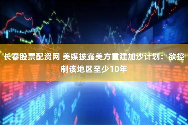 长春股票配资网 美媒披露美方重建加沙计划：欲控制该地区至少10年