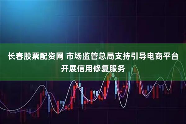 长春股票配资网 市场监管总局支持引导电商平台开展信用修复服务
