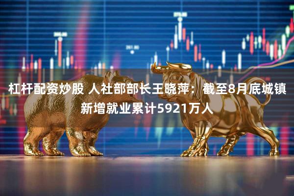 杠杆配资炒股 人社部部长王晓萍：截至8月底城镇新增就业累计5921万人