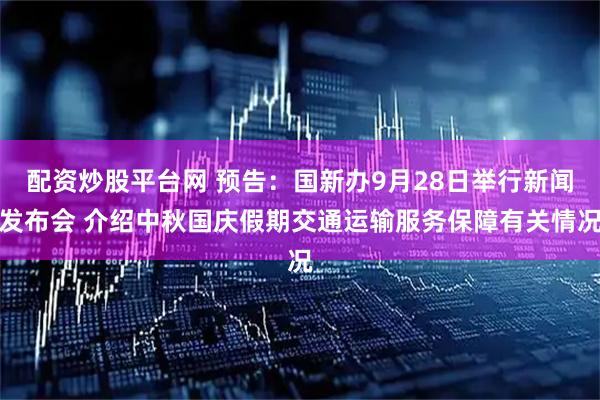 配资炒股平台网 预告：国新办9月28日举行新闻发布会 介绍中秋国庆假期交通运输服务保障有关情况