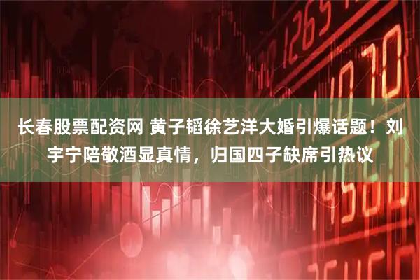 长春股票配资网 黄子韬徐艺洋大婚引爆话题！刘宇宁陪敬酒显真情，归国四子缺席引热议