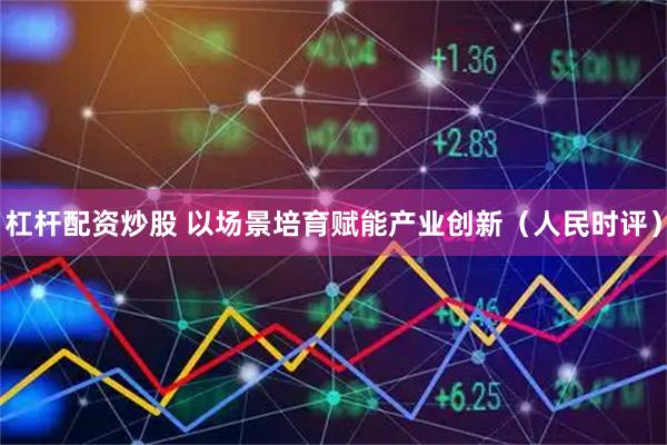 杠杆配资炒股 以场景培育赋能产业创新（人民时评）