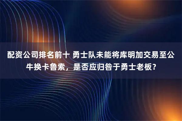 配资公司排名前十 勇士队未能将库明加交易至公牛换卡鲁索，是否应归咎于勇士老板？