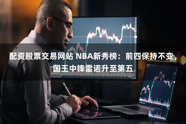 配资股票交易网站 NBA新秀榜：前四保持不变，国王中锋雷诺升至第五