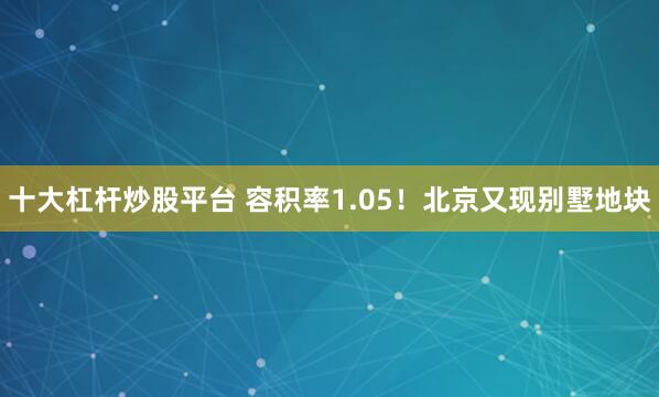 十大杠杆炒股平台 容积率1.05！北京又现别墅地块