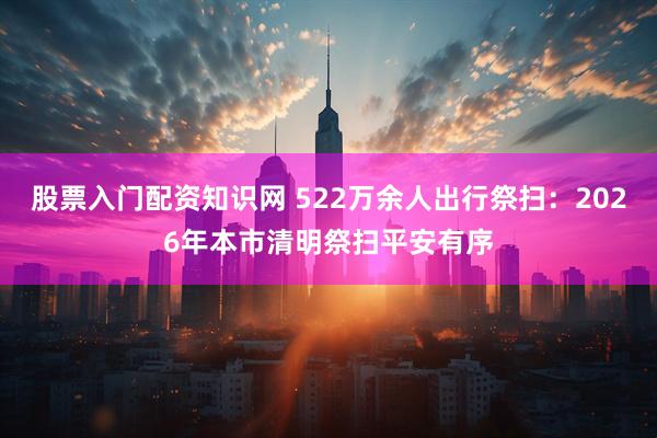 股票入门配资知识网 522万余人出行祭扫：2026年本市清明祭扫平安有序