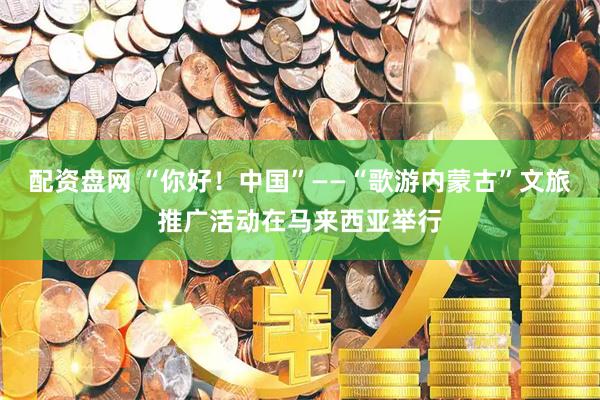 配资盘网 “你好！中国”——“歌游内蒙古”文旅推广活动在马来西亚举行