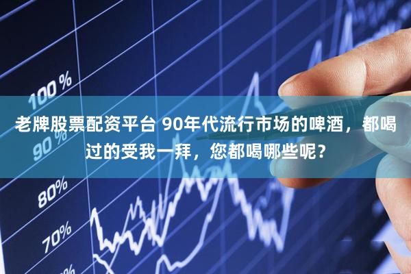 老牌股票配资平台 90年代流行市场的啤酒，都喝过的受我一拜，您都喝哪些呢？