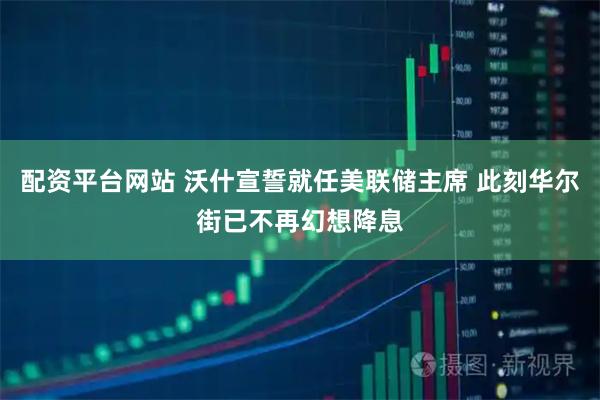 配资平台网站 沃什宣誓就任美联储主席 此刻华尔街已不再幻想降息