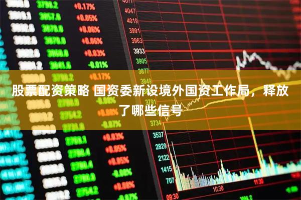 股票配资策略 国资委新设境外国资工作局，释放了哪些信号