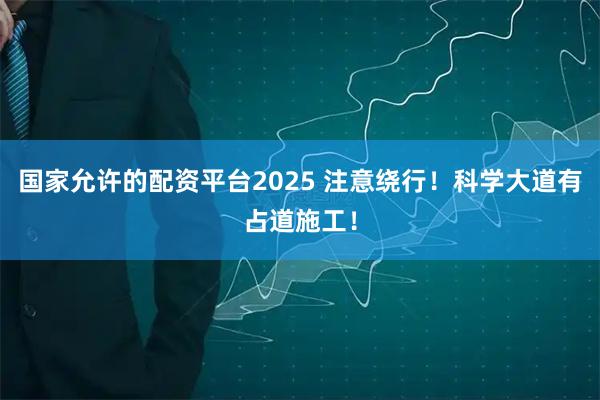 国家允许的配资平台2025 注意绕行！科学大道有占道施工！