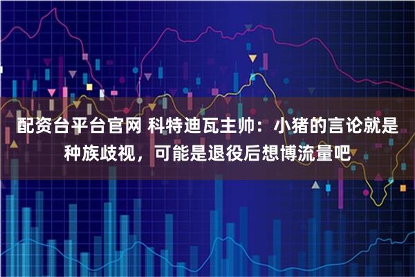 配资台平台官网 科特迪瓦主帅：小猪的言论就是种族歧视，可能是退役后想博流量吧