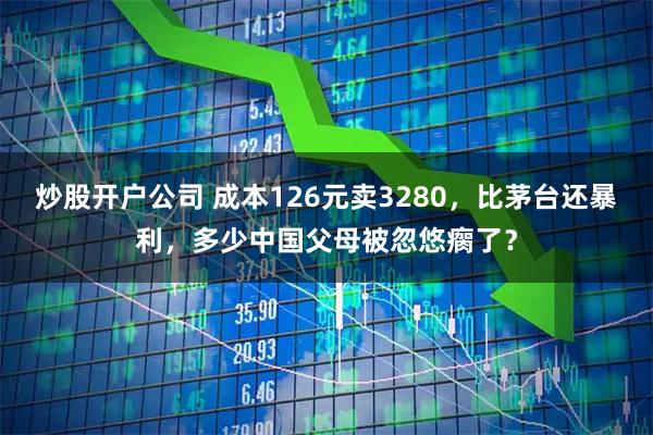 炒股开户公司 成本126元卖3280，比茅台还暴利，多少中国父母被忽悠瘸了？